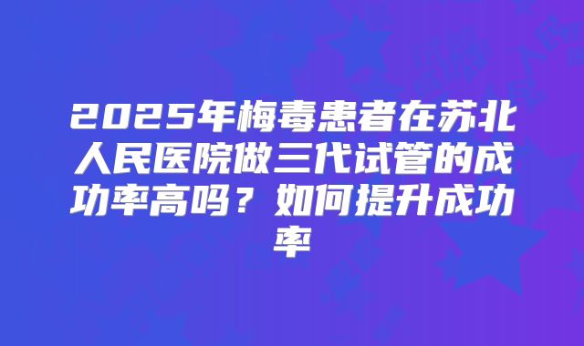 2025年梅毒患者在苏北人民医院做三代试管的成功率高吗?如何提升成功率