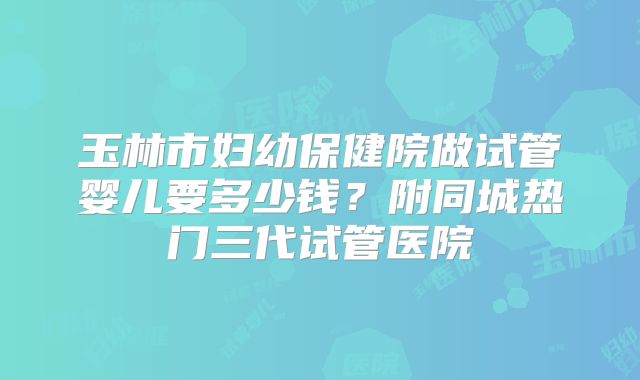 玉林市妇幼保健院做试管婴儿要多少钱？附同城热门三代试管医院