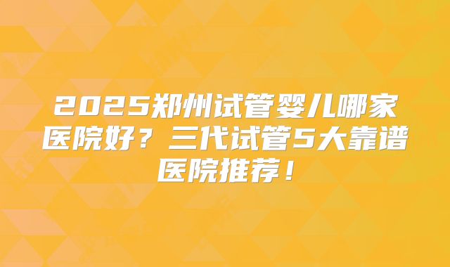 2025郑州试管婴儿哪家医院好？三代试管5大靠谱医院推荐！
