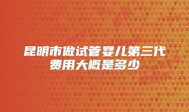 昆明市做试管婴儿第三代费用大概是多少