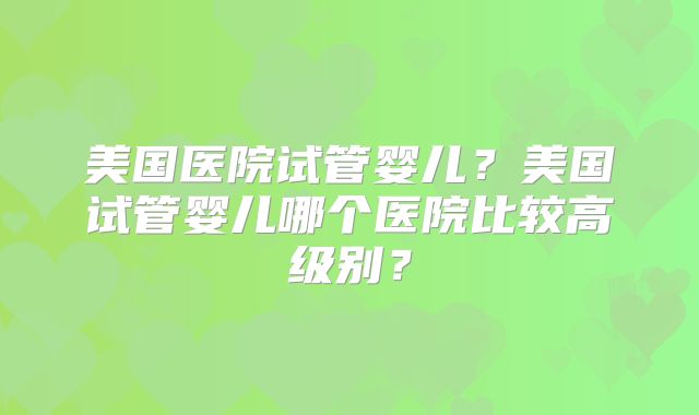 美国医院试管婴儿？美国试管婴儿哪个医院比较高级别？