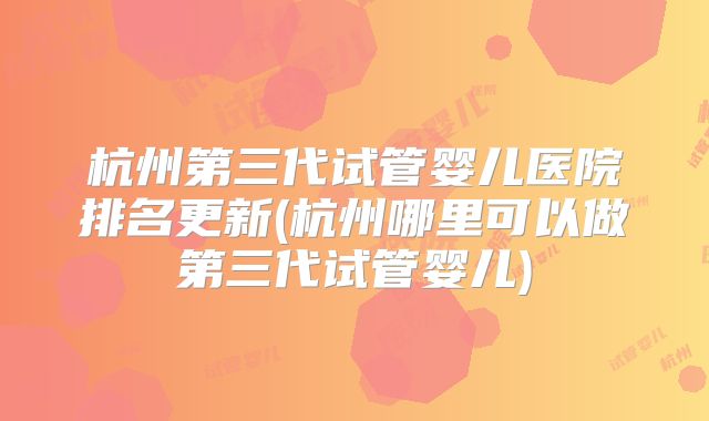 杭州第三代试管婴儿医院排名更新(杭州哪里可以做第三代试管婴儿)