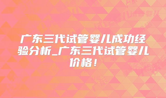 广东三代试管婴儿成功经验分析_广东三代试管婴儿价格！