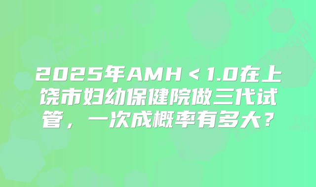 2025年AMH＜1.0在上饶市妇幼保健院做三代试管，一次成概率有多大？