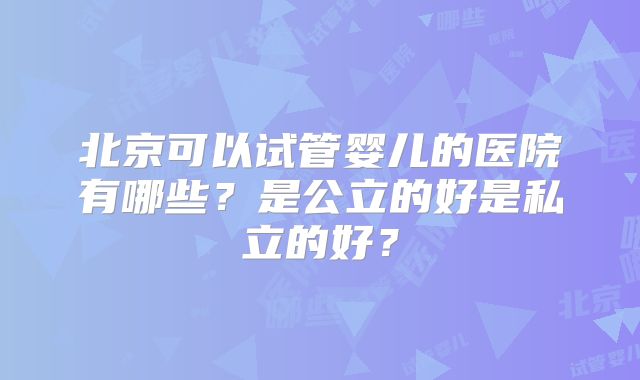 北京可以试管婴儿的医院有哪些？是公立的好是私立的好？