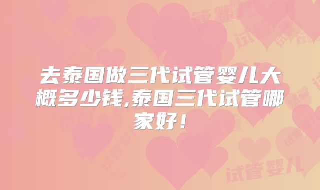 去泰国做三代试管婴儿大概多少钱,泰国三代试管哪家好!