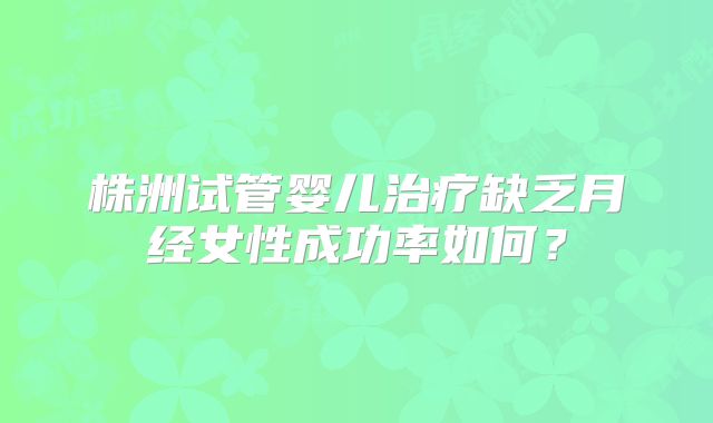 株洲试管婴儿治疗缺乏月经女性成功率如何？