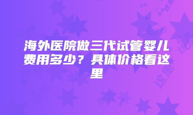 海外医院做三代试管婴儿费用多少?具体价格看这里