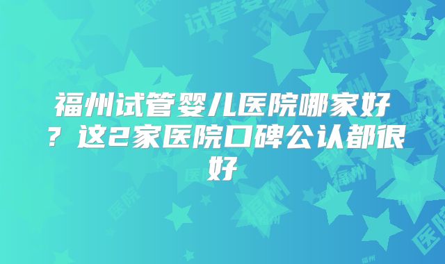 福州试管婴儿医院哪家好？这2家医院口碑公认都很好