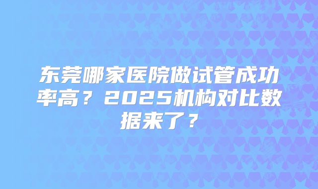 东莞哪家医院做试管成功率高？2025机构对比数据来了？