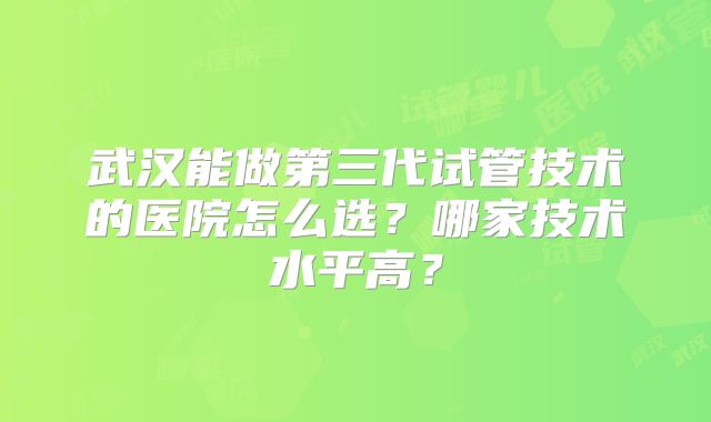 武汉能做第三代试管技术的医院怎么选?哪家技术水平高?