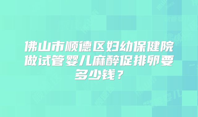 佛山市顺德区妇幼保健院做试管婴儿麻醉促排卵要多少钱？