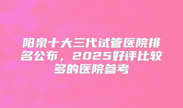 阳泉十大三代试管医院排名公布，2025好评比较多的医院参考