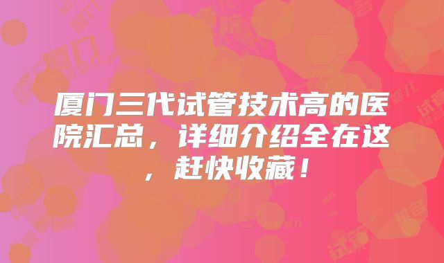 厦门三代试管技术高的医院汇总,详细介绍全在这,赶快收藏!