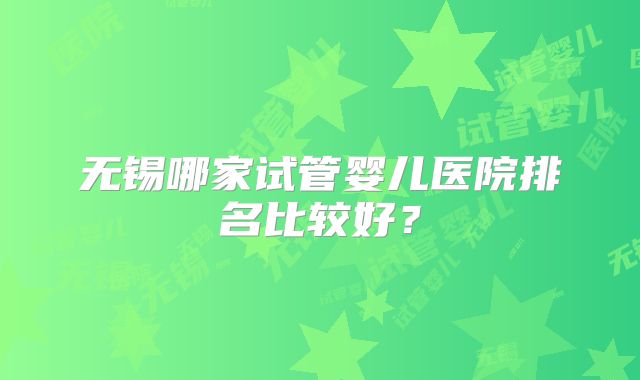 无锡哪家试管婴儿医院排名比较好？