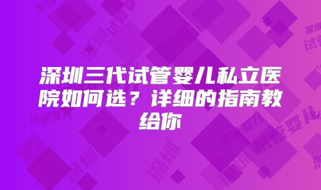 深圳三代试管婴儿私立医院如何选?详细的指南教给你