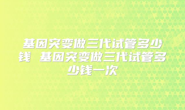 基因突变做三代试管多少钱 基因突变做三代试管多少钱一次