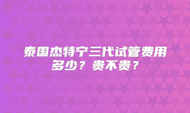 泰国杰特宁三代试管费用多少？贵不贵？