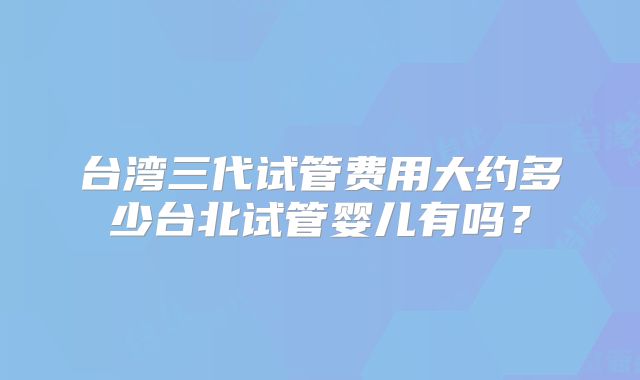 台湾三代试管费用大约多少台北试管婴儿有吗？