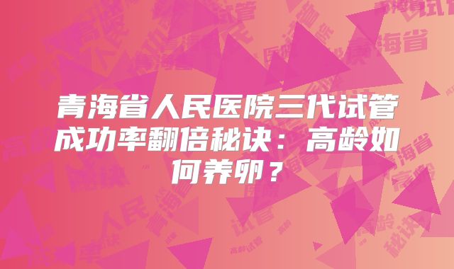青海省人民医院三代试管成功率翻倍秘诀：高龄如何养卵？