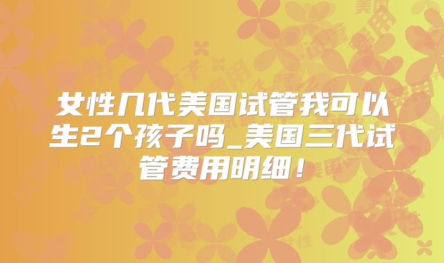 女性几代美国试管我可以生2个孩子吗_美国三代试管费用明细！