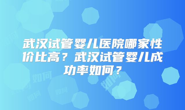 武汉试管婴儿医院哪家性价比高？武汉试管婴儿成功率如何？