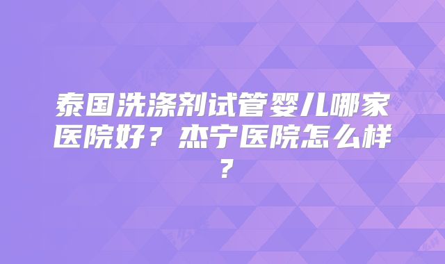 泰国洗涤剂试管婴儿哪家医院好？杰宁医院怎么样？