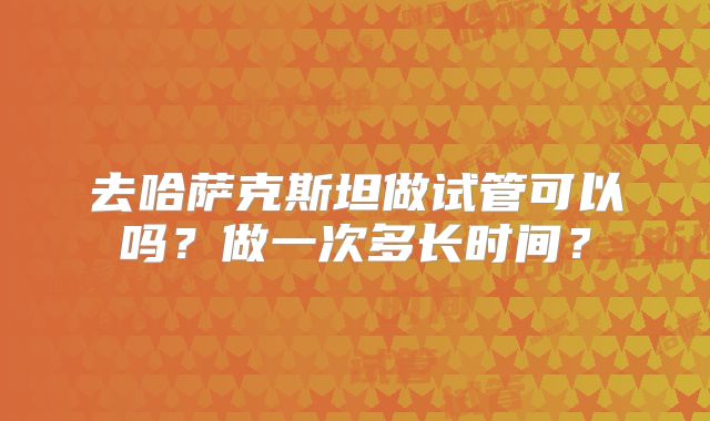 去哈萨克斯坦做试管可以吗？做一次多长时间？