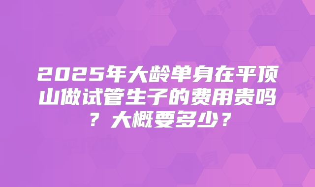 2025年大龄单身在平顶山做试管生子的费用贵吗？大概要多少？