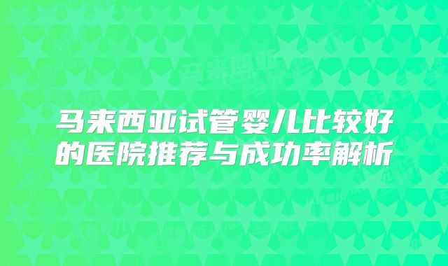马来西亚试管婴儿比较好的医院推荐与成功率解析
