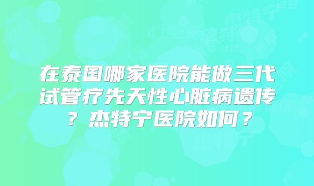 在泰国哪家医院能做三代试管疗先天性心脏病遗传？杰特宁医院如何？