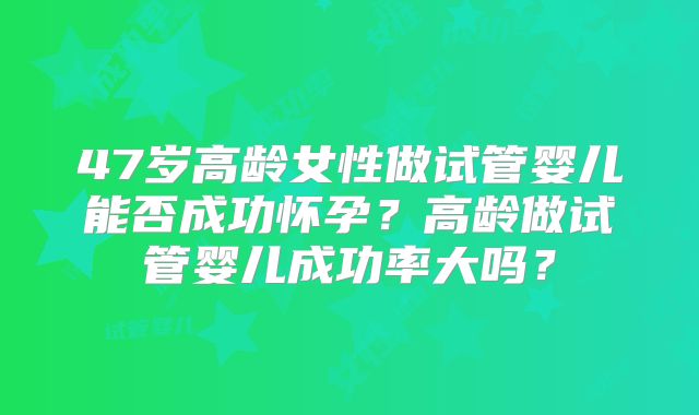 47岁高龄女性做试管婴儿能否成功怀孕？高龄做试管婴儿成功率大吗？