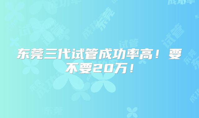 东莞三代试管成功率高!要不要20万!