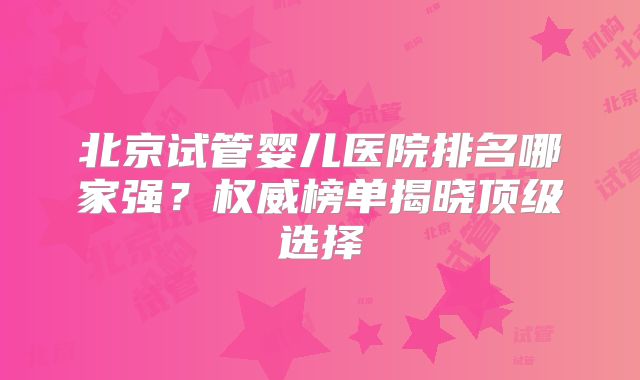 北京试管婴儿医院排名哪家强？权威榜单揭晓顶级选择