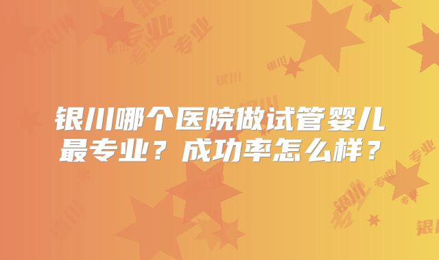 银川哪个医院做试管婴儿最专业？成功率怎么样？