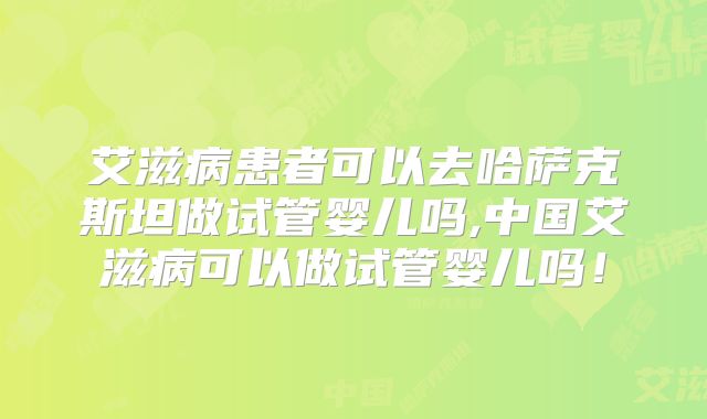 艾滋病患者可以去哈萨克斯坦做试管婴儿吗,中国艾滋病可以做试管婴儿吗!
