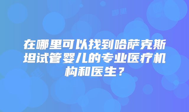 在哪里可以找到哈萨克斯坦试管婴儿的专业医疗机构和医生?