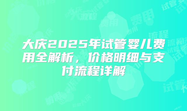 大庆2025年试管婴儿费用全解析,价格明细与支付流程详解