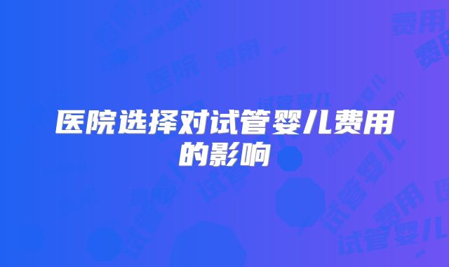 医院选择对试管婴儿费用的影响