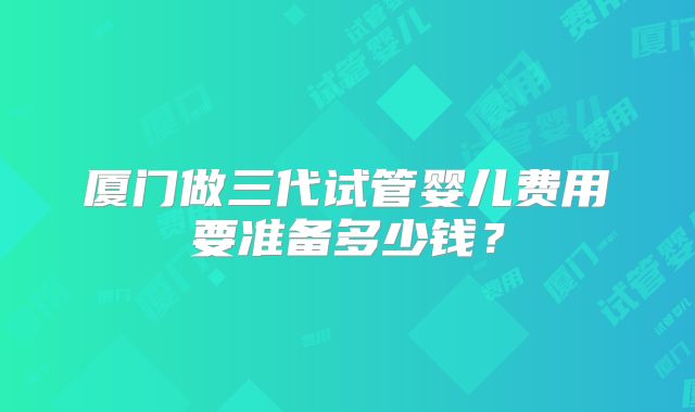 厦门做三代试管婴儿费用要准备多少钱？