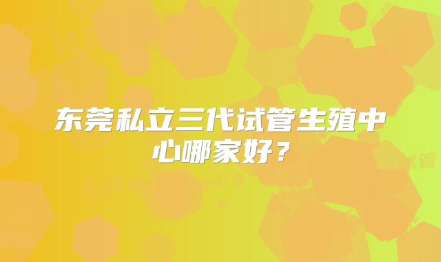 东莞私立三代试管生殖中心哪家好？