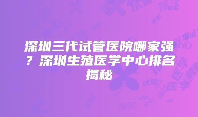 深圳三代试管医院哪家强？深圳生殖医学中心排名揭秘