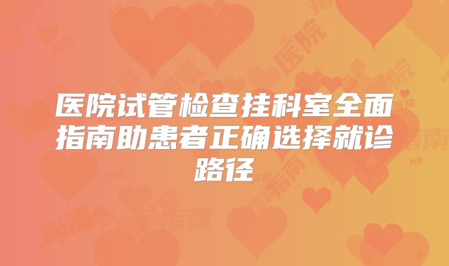 医院试管检查挂科室全面指南助患者正确选择就诊路径