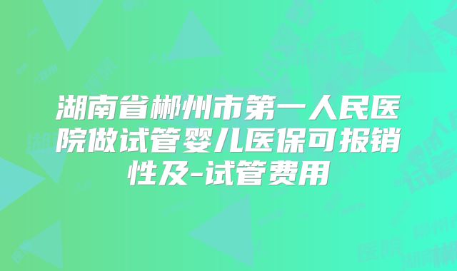 湖南省郴州市第一人民医院做试管婴儿医保可报销性及-试管费用