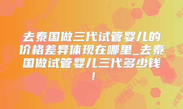 去泰国做三代试管婴儿的价格差异体现在哪里_去泰国做试管婴儿三代多少钱!
