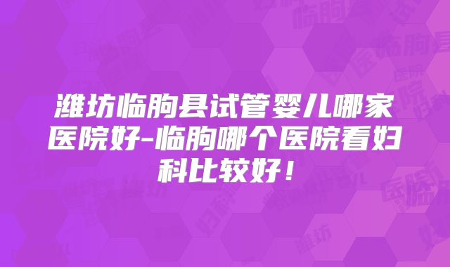 潍坊临朐县试管婴儿哪家医院好-临朐哪个医院看妇科比较好！