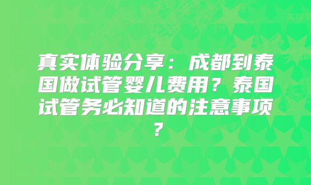 真实体验分享:成都到泰国做试管婴儿费用?泰国试管务必知道的注意事项?