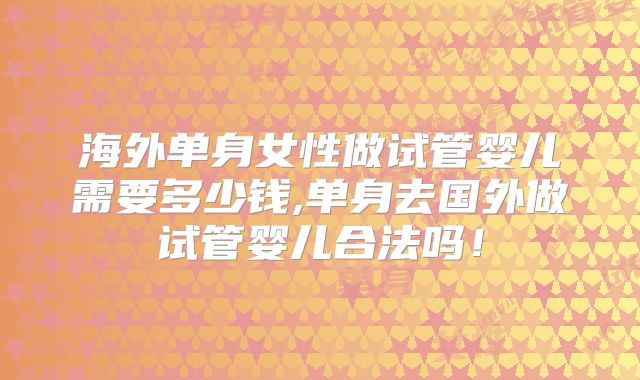 海外单身女性做试管婴儿需要多少钱,单身去国外做试管婴儿合法吗！