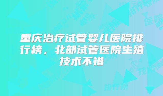重庆治疗试管婴儿医院排行榜，北部试管医院生殖技术不错