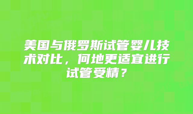 美国与俄罗斯试管婴儿技术对比，何地更适宜进行试管受精？